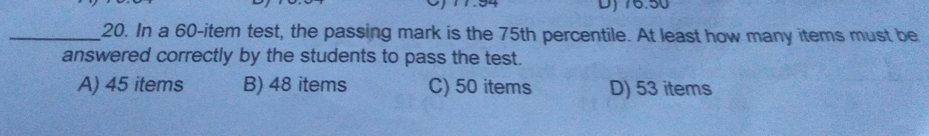 20. In a 60-item test, the passing mark is the 75th percentile. At least how many items must be answered correctly by the students to pass the test. A 45 items B 48 items C 50 items D 53 items